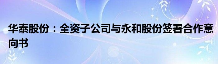 华泰股份:全资子公司与永和股份签署合作意向书