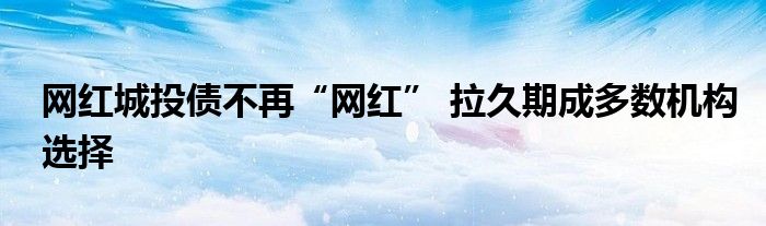 网红城投债不再“网红” 拉久期成多数机构选择