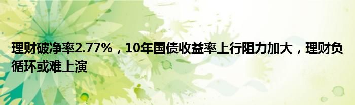 理财破净率2.77%,10年国债收益率上行阻力加大,理财负循环或难上演