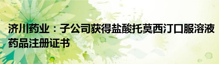 济川药业:子公司获得盐酸托莫西汀口服溶液药品注册证书