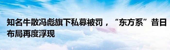 知名牛散冯彪旗下私募被罚,“东方系”昔日布局再度浮现