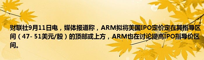 财联社9月11日电,媒体报道称,ARM拟将美国IPO定价定在其指导区间(47- 51美元/股)的顶部或上方,ARM也在讨论提高IPO指导价区间。
