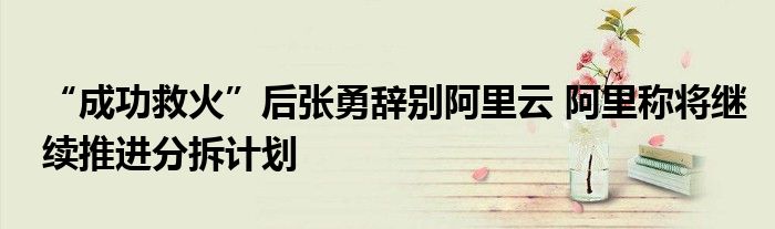 “成功救火”后张勇辞别阿里云 阿里称将继续推进分拆计划