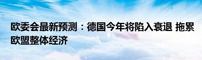 欧委会最新预测:德国今年将陷入衰退 拖累欧盟整体经济
