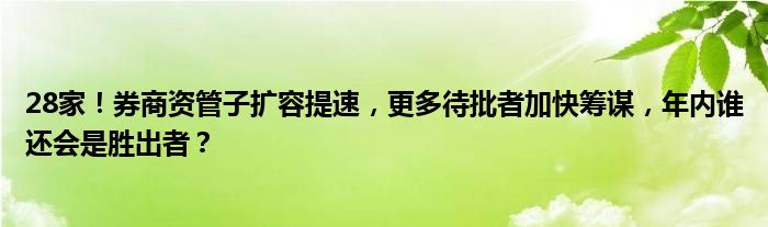 28家!券商资管子扩容提速,更多待批者加快筹谋,年内谁还会是胜出者?