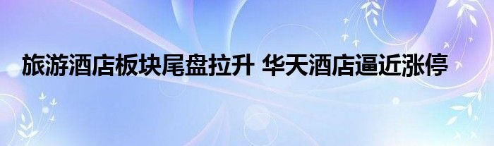 旅游酒店板块尾盘拉升 华天酒店逼近涨停