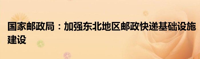 国家邮政局:加强东北地区邮政快递基础设施建设