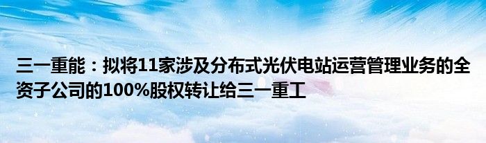 三一重能:拟将11家涉及分布式光伏电站运营管理业务的全资子公司的100%股权转让给三一重工