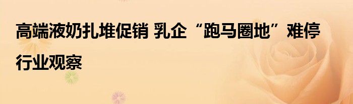 高端液奶扎堆促销 乳企“跑马圈地”难停|行业观察