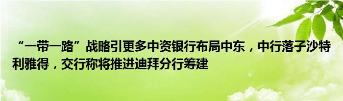 “一带一路”战略引更多中资银行布局中东,中行落子沙特利雅得,交行称将推进迪拜分行筹建