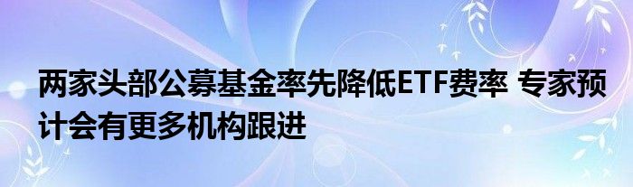 两家头部公募基金率先降低ETF费率 专家预计会有更多机构跟进