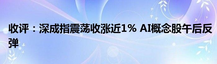 收评:深成指震荡收涨近1% AI概念股午后反弹