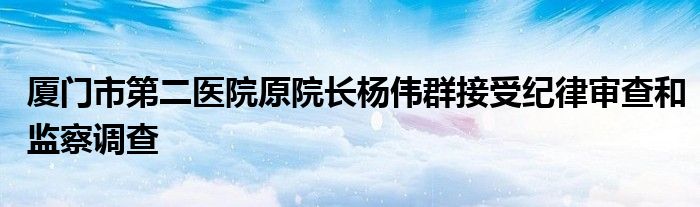 厦门市第二医院原院长杨伟群接受纪律审查和监察调查