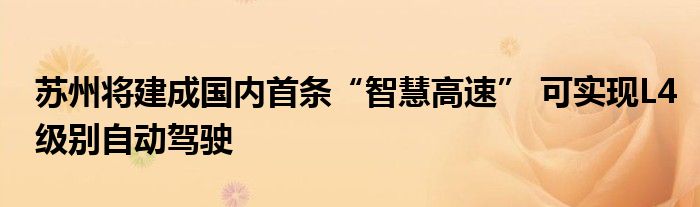 苏州将建成国内首条“智慧高速” 可实现L4级别自动驾驶