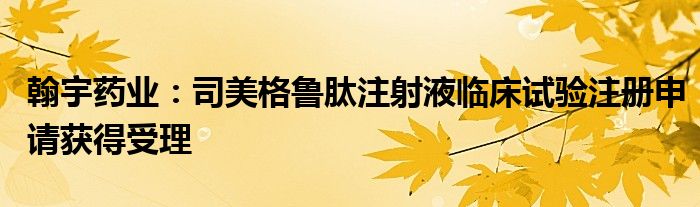翰宇药业:司美格鲁肽注射液临床试验注册申请获得受理
