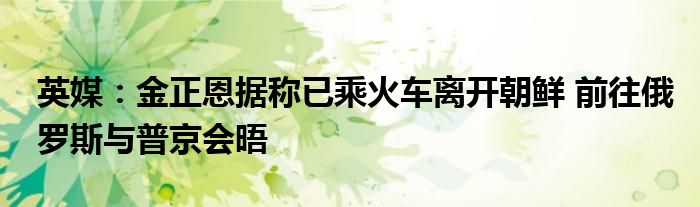 英媒:金正恩据称已乘火车离开朝鲜 前往俄罗斯与普京会晤