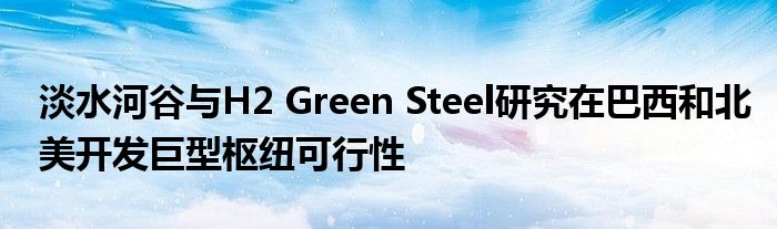 淡水河谷与H2 Green Steel研究在巴西和北美开发巨型枢纽可行性