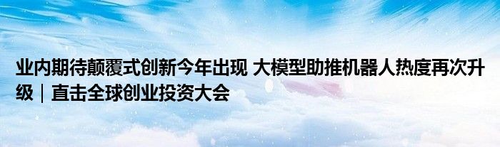 业内期待颠覆式创新今年出现 大模型助推机器人热度再次升级|直击全球创业投资大会