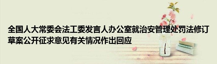 全国人大常委会法工委发言人办公室就治安管理处罚法修订草案公开征求意见有关情况作出回应