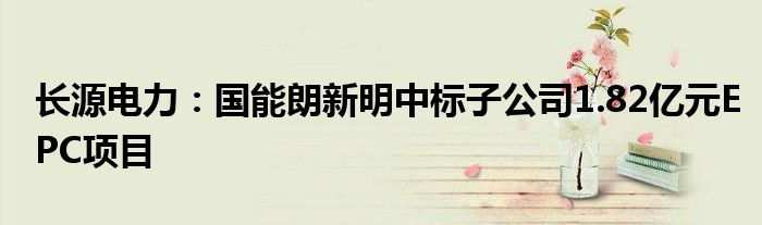 长源电力:国能朗新明中标子公司1.82亿元EPC项目