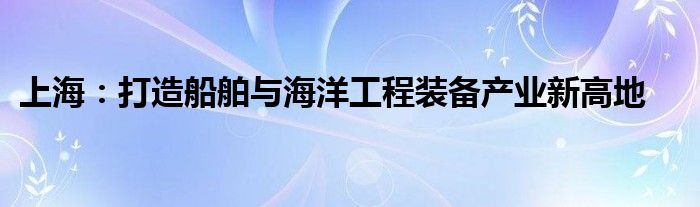 上海:打造船舶与海洋工程装备产业新高地