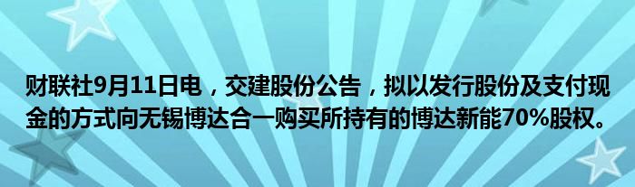 财联社9月11日电,交建股份公告,拟以发行股份及支付现金的方式向无锡博达合一购买所持有的博达新能70%股权。