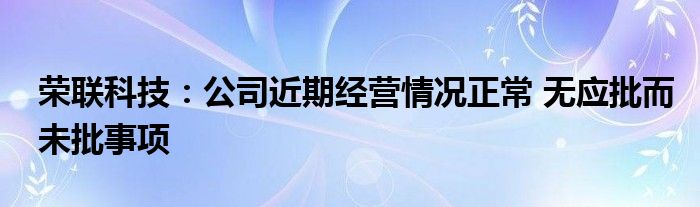 荣联科技:公司近期经营情况正常 无应批而未批事项