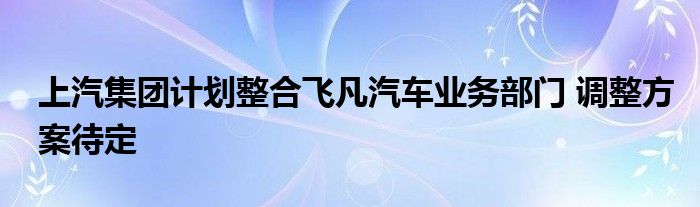 上汽集团计划整合飞凡汽车业务部门 调整方案待定