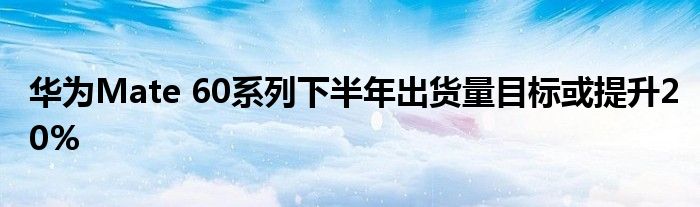 华为Mate 60系列下半年出货量目标或提升20%