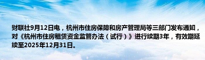 财联社9月12日电,杭州市住房保障和房产管理局等三部门发布通知,对《杭州市住房租赁资金监管办法(试行)》进行续期3年,有效期延续至2025年12月31日。