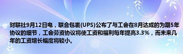 财联社9月12日电，联合包裹(UPS)公布了与工会在8月达成的为期5年协议的细节，工会劳资协议将使工资和福利每年提高3.3%，而未来几年的工资增长幅度将较小。