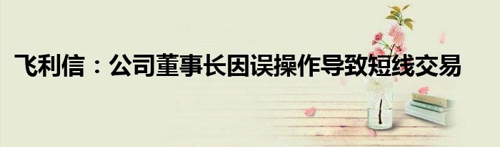 飞利信:公司董事长因误操作导致短线交易