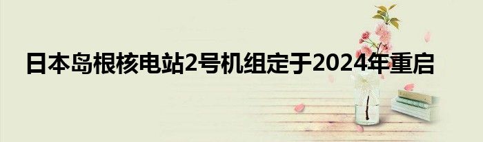 日本岛根核电站2号机组定于2024年重启
