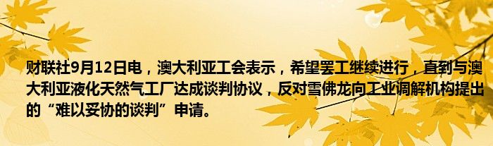 财联社9月12日电，澳大利亚工会表示，希望罢工继续进行，直到与澳大利亚液化天然气工厂达成谈判协议，反对雪佛龙向工业调解机构提出的“难以妥协的谈判”申请。
