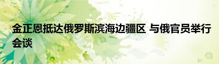 金正恩抵达俄罗斯滨海边疆区 与俄官员举行会谈