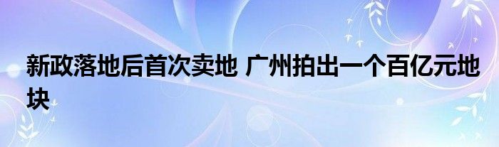 新政落地后首次卖地 广州拍出一个百亿元地块