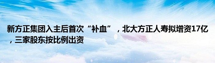 新方正集团入主后首次“补血”,北大方正人寿拟增资17亿,三家股东按比例出资