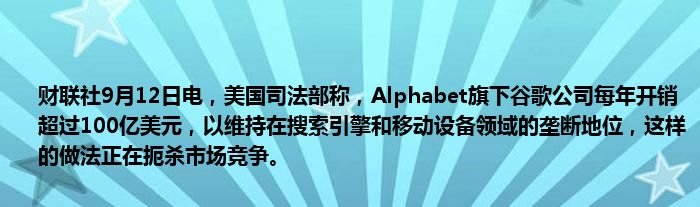 财联社9月12日电,美国司法部称,Alphabet旗下谷歌公司每年开销超过100亿美元,以维持在搜索引擎和移动设备领域的垄断地位,这样的做法正在扼杀市场竞争。