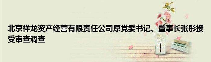 北京祥龙资产经营有限责任公司原党委书记、董事长张彤接受审查调查