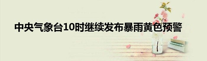 中央气象台10时继续发布暴雨黄色预警