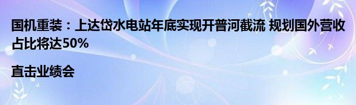 国机重装:上达岱水电站年底实现开普河截流 规划国外营收占比将达50%|直击业绩会