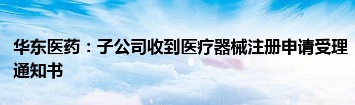 华东医药:子公司收到医疗器械注册申请受理通知书