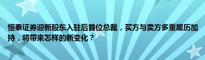 恒泰证券迎新股东入驻后首位总裁,买方与卖方多重履历加持,将带来怎样的新变化?