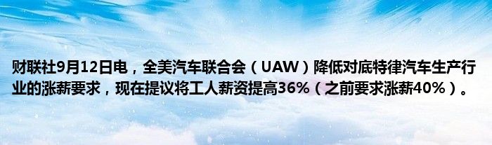 财联社9月12日电，全美汽车联合会（UAW）降低对底特律汽车生产行业的涨薪要求，现在提议将工人薪资提高36%（之前要求涨薪40%）。