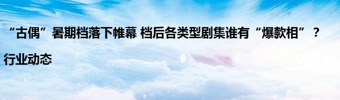 “古偶”暑期档落下帷幕 档后各类型剧集谁有“爆款相”?|行业动态