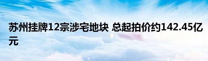 苏州挂牌12宗涉宅地块 总起拍价约142.45亿元