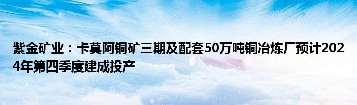 紫金矿业:卡莫阿铜矿三期及配套50万吨铜冶炼厂预计2024年第四季度建成投产