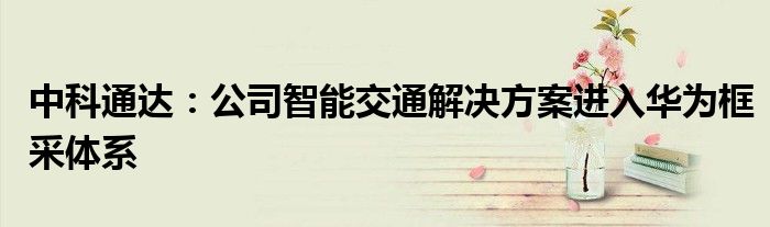 中科通达:公司智能交通解决方案进入华为框采体系