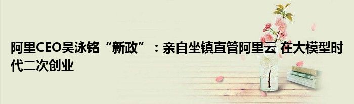 阿里CEO吴泳铭“新政”:亲自坐镇直管阿里云 在大模型时代二次创业