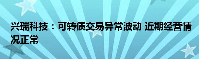 兴瑞科技:可转债交易异常波动 近期经营情况正常